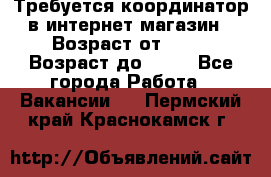 Требуется координатор в интернет-магазин › Возраст от ­ 20 › Возраст до ­ 40 - Все города Работа » Вакансии   . Пермский край,Краснокамск г.